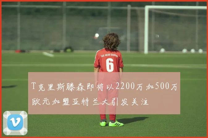 T克里斯滕森即将以2200万加500万欧元加盟亚特兰大引发关注