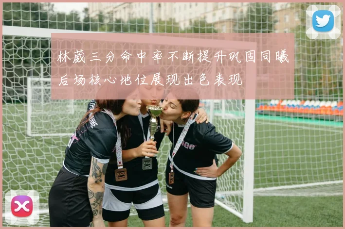 林葳三分命中率不断提升巩固同曦后场核心地位展现出色表现